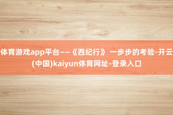 体育游戏app平台——《西纪行》 一步步的考验-开云(中国)kaiyun体育网址-登录入口