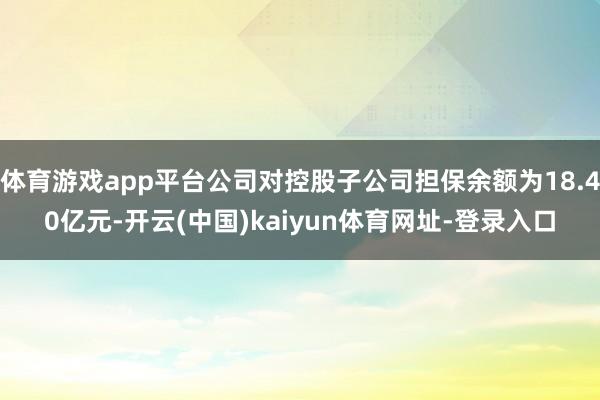 体育游戏app平台公司对控股子公司担保余额为18.40亿元-开云(中国)kaiyun体育网址-登录入口