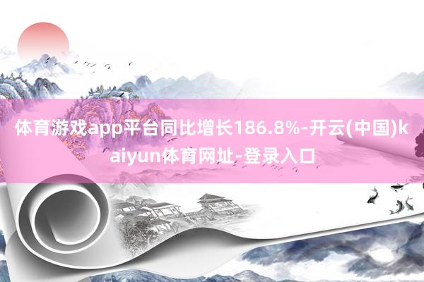 体育游戏app平台同比增长186.8%-开云(中国)kaiyun体育网址-登录入口