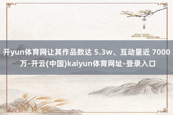 开yun体育网让其作品数达 5.3w、互动量近 7000 万-开云(中国)kaiyun体育网址-登录入口