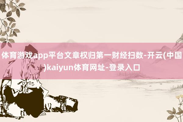 体育游戏app平台文章权归第一财经扫数-开云(中国)kaiyun体育网址-登录入口