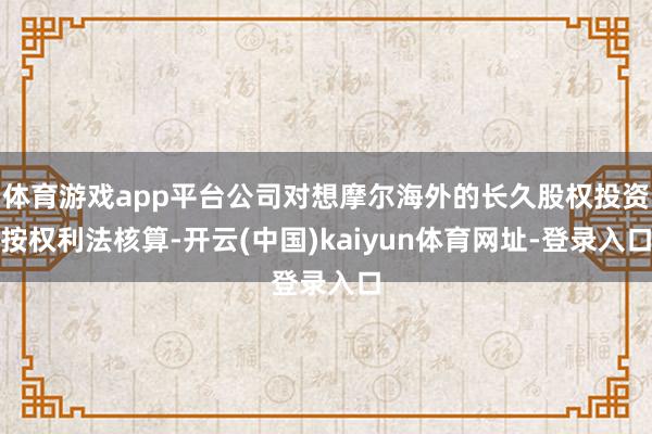 体育游戏app平台公司对想摩尔海外的长久股权投资按权利法核算-开云(中国)kaiyun体育网址-登录入口