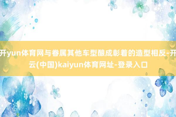 开yun体育网与眷属其他车型酿成彰着的造型相反-开云(中国)kaiyun体育网址-登录入口