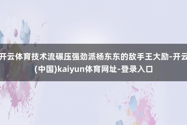 开云体育技术流碾压强劲派杨东东的敌手王大励-开云(中国)kaiyun体育网址-登录入口