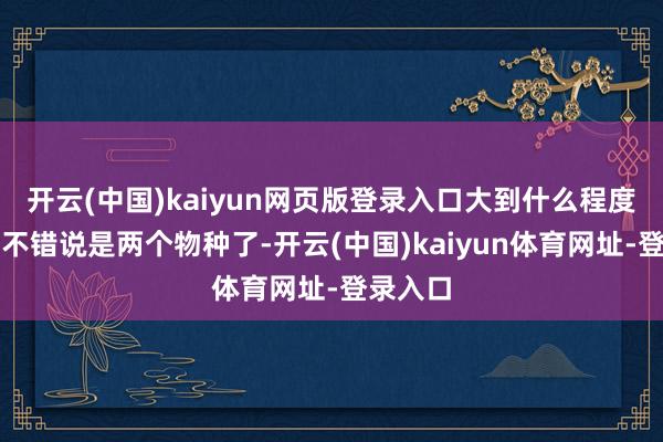 开云(中国)kaiyun网页版登录入口大到什么程度？大到不错说是两个物种了-开云(中国)kaiyun体育网址-登录入口