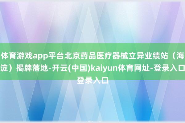 体育游戏app平台北京药品医疗器械立异业绩站（海淀）揭牌落地-开云(中国)kaiyun体育网址-登录入口