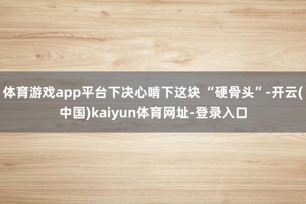 体育游戏app平台下决心啃下这块 “硬骨头”-开云(中国)kaiyun体育网址-登录入口