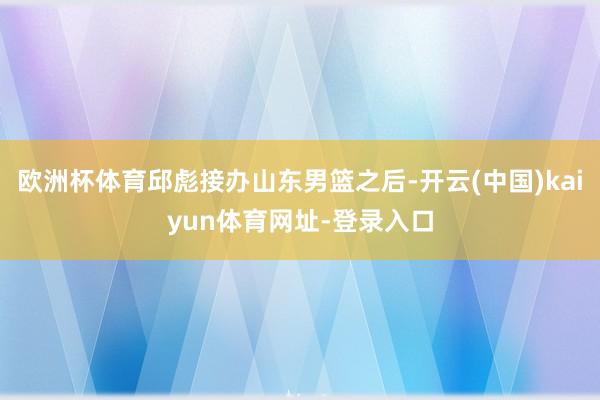 欧洲杯体育邱彪接办山东男篮之后-开云(中国)kaiyun体育网址-登录入口