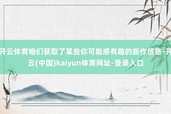开云体育咱们获取了某些你可能感有趣的新作信息-开云(中国)kaiyun体育网址-登录入口