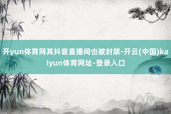 开yun体育网其抖音直播间也被封禁-开云(中国)kaiyun体育网址-登录入口