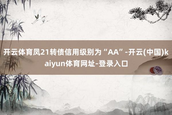 开云体育凤21转债信用级别为“AA”-开云(中国)kaiyun体育网址-登录入口