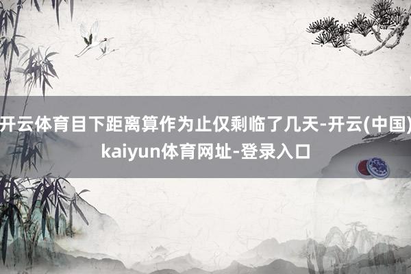 开云体育目下距离算作为止仅剩临了几天-开云(中国)kaiyun体育网址-登录入口