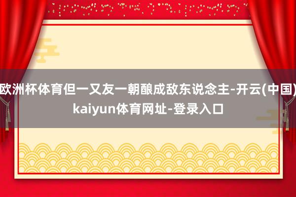 欧洲杯体育但一又友一朝酿成敌东说念主-开云(中国)kaiyun体育网址-登录入口