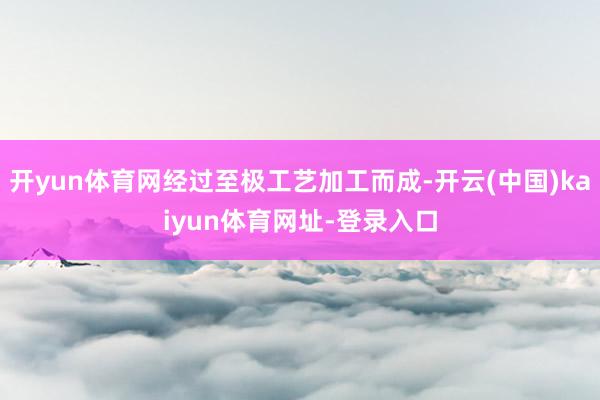 开yun体育网经过至极工艺加工而成-开云(中国)kaiyun体育网址-登录入口
