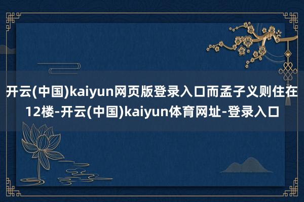 开云(中国)kaiyun网页版登录入口而孟子义则住在12楼-开云(中国)kaiyun体育网址-登录入口
