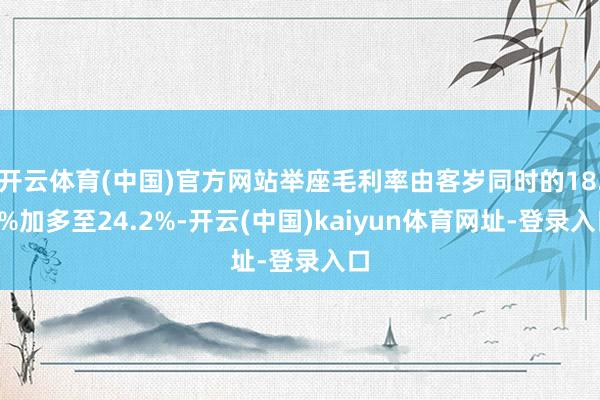 开云体育(中国)官方网站举座毛利率由客岁同时的18.2%加多至24.2%-开云(中国)kaiyun体育网址-登录入口