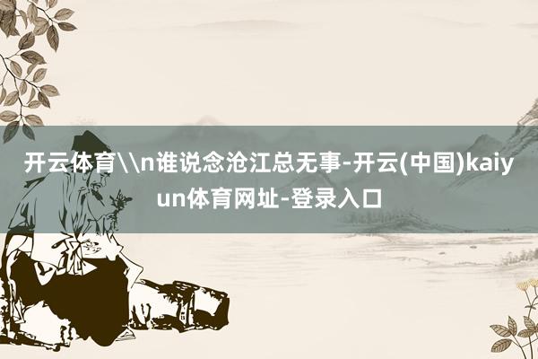 开云体育\n谁说念沧江总无事-开云(中国)kaiyun体育网址-登录入口