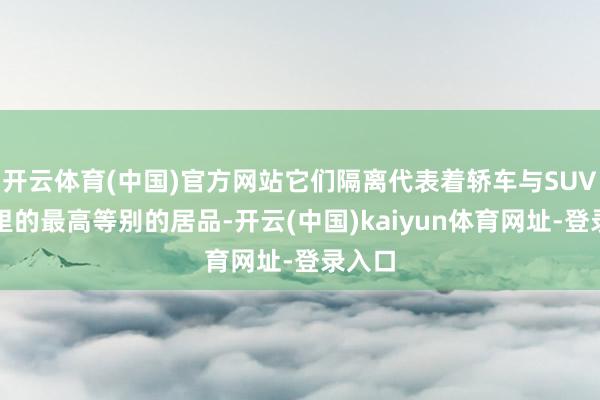 开云体育(中国)官方网站它们隔离代表着轿车与SUV领域里的最高等别的居品-开云(中国)kaiyun体育网址-登录入口