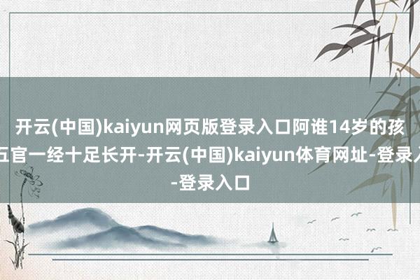 开云(中国)kaiyun网页版登录入口阿谁14岁的孩子五官一经十足长开-开云(中国)kaiyun体育网址-登录入口