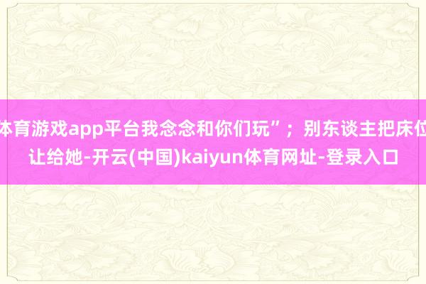 体育游戏app平台我念念和你们玩”；别东谈主把床位让给她-开云(中国)kaiyun体育网址-登录入口