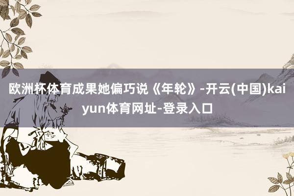 欧洲杯体育成果她偏巧说《年轮》-开云(中国)kaiyun体育网址-登录入口