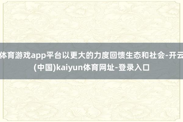 体育游戏app平台以更大的力度回馈生态和社会-开云(中国)kaiyun体育网址-登录入口