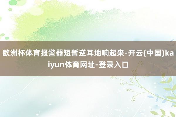 欧洲杯体育报警器短暂逆耳地响起来-开云(中国)kaiyun体育网址-登录入口