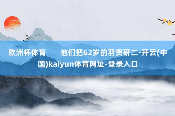 欧洲杯体育       他们把62岁的羽贺研二-开云(中国)kaiyun体育网址-登录入口