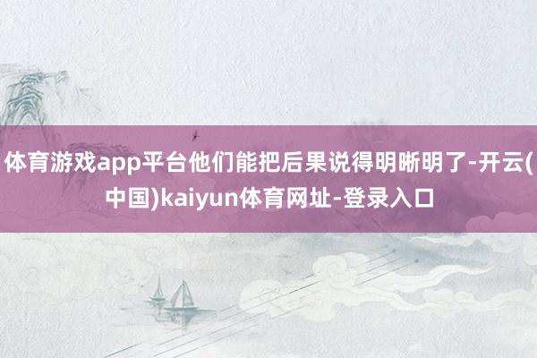 体育游戏app平台他们能把后果说得明晰明了-开云(中国)kaiyun体育网址-登录入口