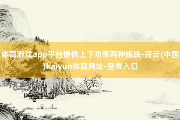 体育游戏app平台提供上下功率两种版块-开云(中国)kaiyun体育网址-登录入口