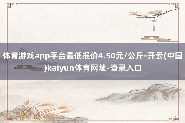体育游戏app平台最低报价4.50元/公斤-开云(中国)kaiyun体育网址-登录入口