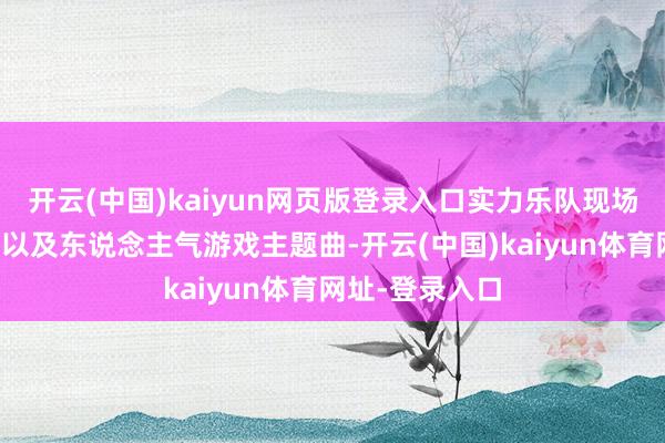 开云(中国)kaiyun网页版登录入口实力乐队现场演绎经典动画以及东说念主气游戏主题曲-开云(中国)kaiyun体育网址-登录入口