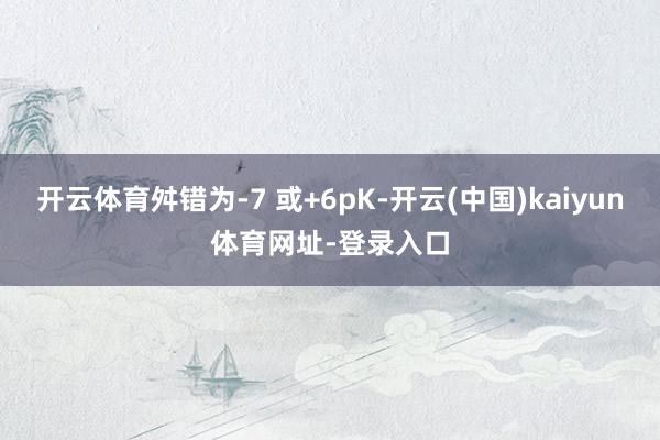 开云体育舛错为-7 或+6pK-开云(中国)kaiyun体育网址-登录入口
