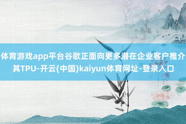 体育游戏app平台　　谷歌正面向更多潜在企业客户推介其TPU-开云(中国)kaiyun体育网址-登录入口