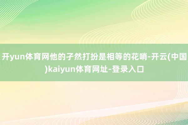 开yun体育网他的孑然打扮是相等的花哨-开云(中国)kaiyun体育网址-登录入口