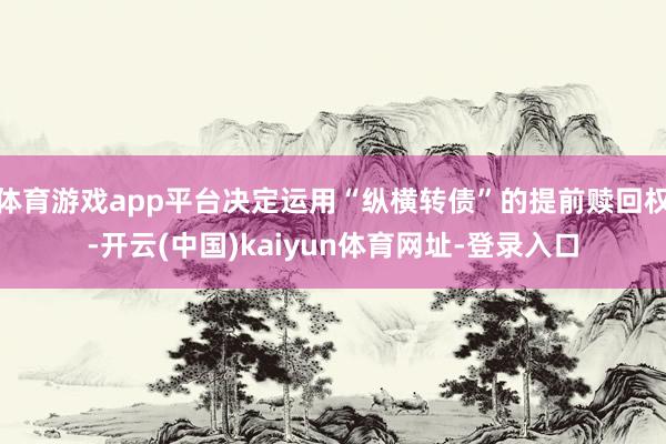 体育游戏app平台决定运用“纵横转债”的提前赎回权-开云(中国)kaiyun体育网址-登录入口
