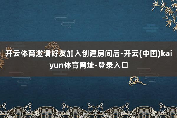 开云体育邀请好友加入创建房间后-开云(中国)kaiyun体育网址-登录入口