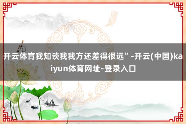 开云体育我知谈我我方还差得很远”-开云(中国)kaiyun体育网址-登录入口