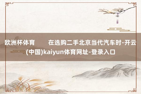 欧洲杯体育        在选购二手北京当代汽车时-开云(中国)kaiyun体育网址-登录入口