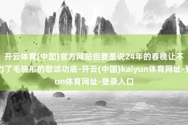 开云体育(中国)官方网站但要是说24年的春晚让不雅众眼力了毛晓彤的歌颂功底-开云(中国)kaiyun体育网址-登录入口