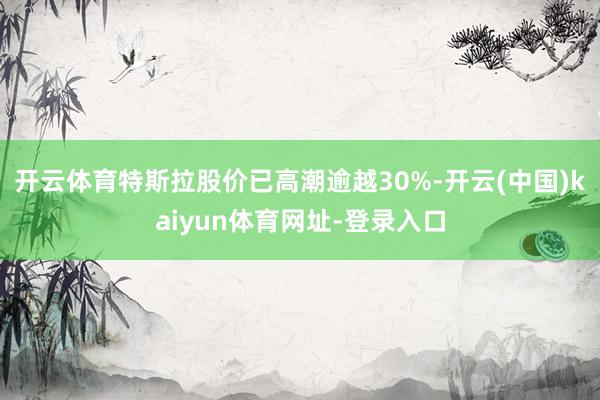开云体育特斯拉股价已高潮逾越30%-开云(中国)kaiyun体育网址-登录入口