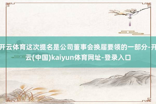开云体育这次提名是公司董事会换届要领的一部分-开云(中国)kaiyun体育网址-登录入口