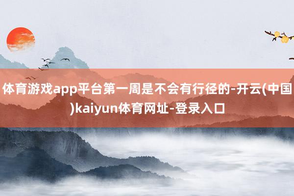体育游戏app平台第一周是不会有行径的-开云(中国)kaiyun体育网址-登录入口