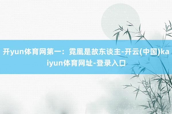 开yun体育网第一：霓凰是故东谈主-开云(中国)kaiyun体育网址-登录入口