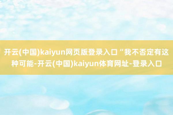 开云(中国)kaiyun网页版登录入口“我不否定有这种可能-开云(中国)kaiyun体育网址-登录入口