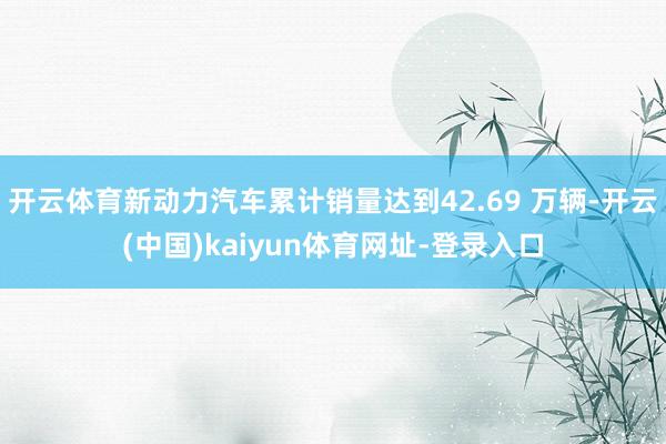 开云体育新动力汽车累计销量达到42.69 万辆-开云(中国)kaiyun体育网址-登录入口
