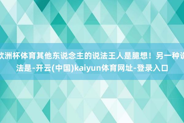 欧洲杯体育其他东说念主的说法王人是臆想！另一种说法是-开云(中国)kaiyun体育网址-登录入口