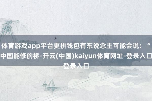 体育游戏app平台更拼钱包有东说念主可能会说：“中国能修的桥-开云(中国)kaiyun体育网址-登录入口