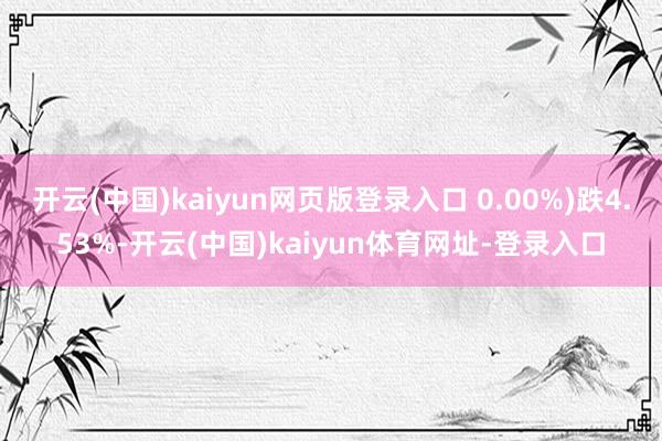 开云(中国)kaiyun网页版登录入口 0.00%)跌4.53%-开云(中国)kaiyun体育网址-登录入口