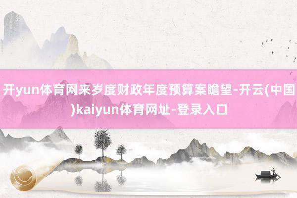 开yun体育网来岁度财政年度预算案瞻望-开云(中国)kaiyun体育网址-登录入口